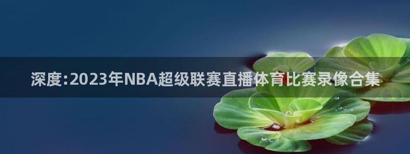 深度:2023年NBA超级联赛直播体育比赛录像合集